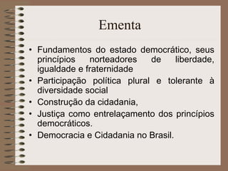 Ementa  Fundamentos do estado democrático, seus princípios norteadores de liberdade, igualdade e fraternidade Participação política plural e tolerante à diversidade social Construção da cidadania,  Justiça como entrelaçamento dos princípios democráticos.  Democracia e Cidadania no Brasil. 