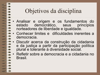 Objetivos da disciplina Analisar e origem e os fundamentos do estado democrático, seus princípios norteadores de liberdade e igualdade. Conhecer limites e  dificuldades inerentes a democracia. Discutir acerca da construção da cidadania e da justiça a partir da participação política plural e tolerante à diversidade social. Refletir sobre a democracia e a cidadania no Brasil. 