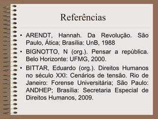 Referências  ARENDT, Hannah. Da Revolução. São Paulo, Ática; Brasília: UnB, 1988 BIGNOTTO, N (org.). Pensar a república. Belo Horizonte: UFMG, 2000. BITTAR, Eduardo (org.). Direitos Humanos no século XXI: Cenários de tensão. Rio de Janeiro: Forense Universitária; São Paulo: ANDHEP; Brasília: Secretaria Especial de Direitos Humanos, 2009. 