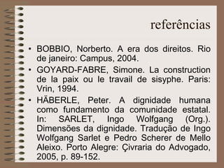 referências BOBBIO, Norberto. A era dos direitos. Rio de janeiro: Campus, 2004. GOYARD-FABRE, Simone. La construction de la paix ou le travail de sisyphe. Paris: Vrin, 1994. HÄBERLE, Peter. A dignidade humana como fundamento da comunidade estatal. In: SARLET, Ingo Wolfgang (Org.). Dimensões da dignidade. Tradução de Ingo Wolfgang Sarlet e Pedro Scherer de Mello Aleixo. Porto Alegre: Çivraria do Advogado, 2005, p. 89-152. 