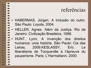 referências HABERMAS, Jürgen. A inclusão do outro. São Paulo: Loyola, 2004. HELLER, Agnes. Além da Justiça. Rio de Janeiro: Civilização Brasileira, 1998. HUNT, Lynn, A invenção dos direitos humanos: uma história. São Paulo: Cia das Letras, 2009.KESLASSY, Eric. Le liberalisme de Tocqueville à l’épreuve du pauperisme. Paris: L’Harmattann, 2000. 