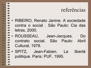 referências RIBEIRO, Renato Janine. A sociedade contra o social . São Paulo: Cia das letras, 2000. ROUSSEAU, Jean-Jacques. Do contrato social. São Paulo: Abril Cultural, 1978. SPITZ, Jean-Fabien. La liberté politique. Paris: PUF, 1995. 