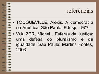 referências TOCQUEVILLE, Alexis. A democracia na América. São Paulo: Edusp, 1977. WALZER, Michel . Esferas da Justiça: uma defesa do pluralismo e da igualdade. São Paulo: Martins Fontes, 2003. 