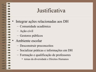Justificativa Integrar ações relacionadas aos DH Comunidade acadêmica Ação civil Gestores públicos Ambiente escolar Desconstruir preconceitos Socializar práticas e informações em DH Formação e qualificação de professores temas da diversidade e Direitos Humanos 