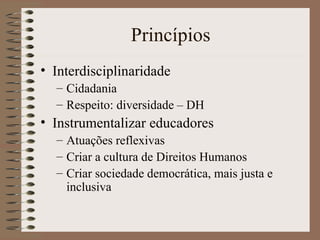 Princípios Interdisciplinaridade Cidadania Respeito: diversidade – DH Instrumentalizar educadores Atuações reflexivas Criar a cultura de Direitos Humanos Criar sociedade democrática, mais justa e inclusiva 