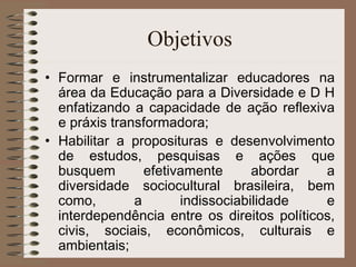 Objetivos Formar e instrumentalizar educadores na área da Educação para a Diversidade e D H enfatizando a capacidade de ação reflexiva e práxis transformadora; Habilitar a proposituras e desenvolvimento de estudos, pesquisas e ações que busquem efetivamente abordar a diversidade sociocultural brasileira, bem como, a indissociabilidade e interdependência entre os direitos políticos, civis, sociais, econômicos, culturais e ambientais; 