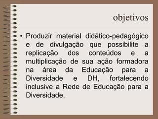 objetivos Produzir material didático-pedagógico e de divulgação que possibilite a replicação dos conteúdos e a multiplicação de sua ação formadora na área da Educação para a Diversidade e DH, fortalecendo inclusive a Rede de Educação para a Diversidade. 