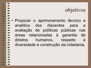 objetivos Propiciar o aprimoramento técnico e analítico dos discentes para a avaliação de políticas públicas nas áreas relacionadas à garantia de direitos humanos, respeito à diversidade e construção da cidadania. 