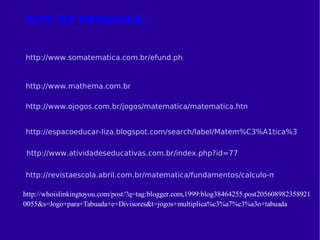 SITE DE PESQUISA: http://www.somatematica.com.br/efund.php http://www.mathema.com.br/ http://www.ojogos.com.br/jogos/matematica/matematica.html http://espacoeducar-liza.blogspot.com/search/label/Matem%C3%A1tica%3A%20C%C3%A1lculos http://revistaescola.abril.com.br/matematica/fundamentos/calculo-mental-conta-cabeca-428275.shtml http://www.atividadeseducativas.com.br/index.php?id=77 
