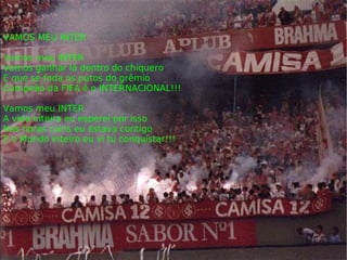 VAMOS MEU INTER Vamos meu INTER Vamos ganhar lá dentro do chiquero E que se foda os putos do grêmio Campeão da FIFA é o INTERNACIONAL!!! Vamos meu INTER A vida inteira eu esperei por isso Nas horas ruins eu estava contigo E o Mundo inteiro eu vi tu conquistar!!! 