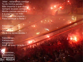 Inter , estaremos contigo .. Tu és minha paixão ! Não importa o que digam Sempre levarei comigo Minha camisa vermelha .. e a cachaça na mão O Gigante me espera .. Para começar a festa ! Xalaialaiaa , Xalaialaiaa , Xalaialaiaa ! Você me deixa doidão ! Xalaialaiaa , Xalaialaiaa , Xalaialaiaa ! Inter do meu coração ! Xalaialaiaa , Xalaialaiaa , Xalaialaiaa ! 