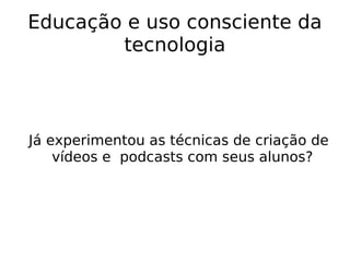 Educação e uso consciente da tecnologia Já experimentou as técnicas de criação de vídeos e  podcasts com seus alunos? 