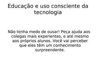 Educação e uso consciente da tecnologia Não tenha medo de ousar! Peça ajuda aos colegas mais experientes, e até mesmo aos próprios alunos. Você vai perceber que eles têm um conhecimento surpreendente. 