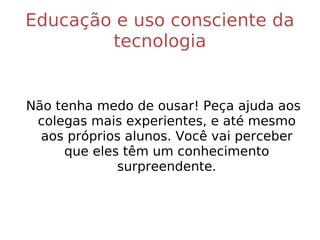 Educação e uso consciente da tecnologia Não tenha medo de ousar! Peça ajuda aos colegas mais experientes, e até mesmo aos próprios alunos. Você vai perceber que eles têm um conhecimento surpreendente. 