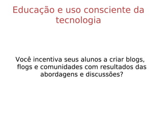 Educação e uso consciente da tecnologia Você incentiva seus alunos a criar blogs, flogs e comunidades com resultados das abordagens e discussões? 