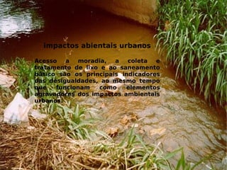 impactos abientais urbanos
Acesso a moradia, a coleta e
tratamento de lixo e ao saneamento
básico são os principais indicadores
das desigualdades, ao mesmo tempo
que funcionam como elementos
agravadores dos impactos ambientais
urbanos.
 