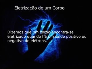 Eletrização de um Corpo Dizemos que um corpo,encontra-se eletrizado quando há um saldo positivo ou  negativo de elétrons. 