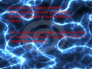 Um corpo está eletricamente neutro quando possui quantidade de elétrons iguais a quantidade de prótons. Um corpo esta carregado  positivamente ou negativamente em função da falta ou excesso de elétrons. 