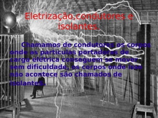 Eletrização,condutores e isolantes. Chamamos de condutores os corpos onde as partículas portadoras de carga elétrica conseguem se mover sem dificuldade, os corpos onde isso não acontece são chamados de isolante s. 