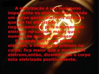 A eletrização é um fenômeno importante na eletricidade Quando um corpo ganha eletróns dizemos que ele foi eletrizado negativamente, pois o numero de elétrons no corpo é maior que o numero de prótons do mesmo.  E quando um corpo perde elétrons, o numero de prótons no corpo, fica maior que o numero de elétrons,então, dizemos que o corpo esta eletrizado positivamente.   