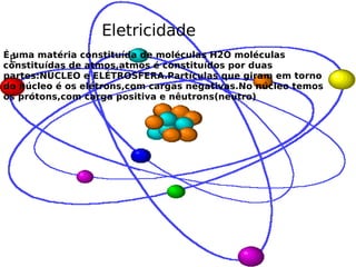 Eletricidade É É uma matéria constituída de moléculas H2O moléculas constituídas de atmos,atmos é constituídos por duas partes:NÚCLEO e ELÉTROSFERA.Partículas que giram em torno do núcleo é os elétrons,com cargas negativas.No núcleo temos os prótons,com carga positiva e nêutrons(neutro)  , 