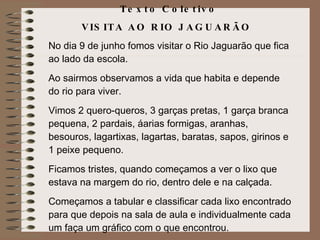 Texto Coletivo  VISITA AO RIO JAGUARÃO  No dia 9 de junho fomos visitar o Rio Jaguarão que fica ao lado da escola. Ao sairmos observamos a vida que habita e depende do rio para viver. Vimos 2 quero-queros, 3 garças pretas, 1 garça branca pequena, 2 pardais, áarias formigas, aranhas, besouros, lagartixas, lagartas, baratas, sapos, girinos e 1 peixe pequeno. Ficamos tristes, quando começamos a ver o lixo que estava na margem do rio, dentro dele e na calçada. Começamos a tabular e classificar cada lixo encontrado para que depois na sala de aula e individualmente cada um faça um gráfico com o que encontrou. 