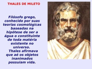 Filósofo grego, conhecido por suas teorias cosmológicas baseadas na hipótese de ser a água o constituinte de toda matéria existente no universo.  Thales afirmava que aé os objetos inanimados possuiam vida. THALES DE MILETO 