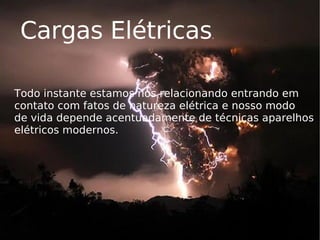 Cargas Elétricas . Todo instante estamos nos relacionando entrando em contato com fatos de natureza elétrica e nosso modo  de vida depende acentuadamente de técnicas aparelhos elétricos modernos. 