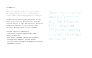 introduction
Divante is one of the largest eCommerce agencies in Europe.
We employ over 150 people working on projects for major
companies. We are partners with eBay Magento and SAP hybris.
Divante works for customers operating in the home&decoration
ﬁeld in 4 European countries. We analyzed over a dozen H&D
projects to determine the factors of business success. Performance
of actions presented below may signiﬁcantly improve the
eCommerce efﬁciency of eStores operating in this ﬁeld.
This article was prepared on the basis of:
- interviews with Divante’s customers operating in the
home&decoration ﬁeld
- trade reports: BT Expedite, The application gap in Retail,
Customer Desires Vs. Retailer Capabilities: Minding
The OmniChannel Commerce Gap, Forrester and data provided
by KissMetrics company.
Divante is one of the
largest eCommerce
agencies in Europe.
We employ over
150 people working
on projects for major
companies.
 