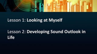Lesson 1: Looking at Myself
Lesson 2: Developing Sound Outlook in
Life
 