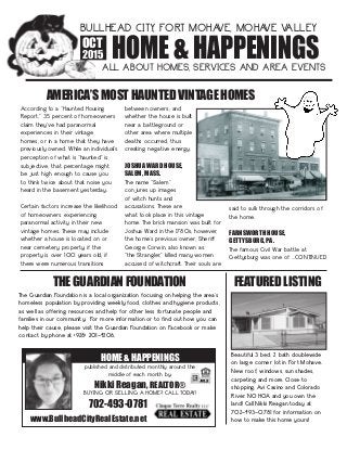 HOME & HAPPENINGS
BULLHEAD CITY, FORT MOHAVE, MOHAVE VALLEY
ALL ABOUT HOMES, SERVICES AND AREA EVENTS
OCT
2015
According to a “Haunted Housing
Report,” 35 percent of homeowners
claim they’ve had paranormal
experiences in their vintage
homes, or in a home that they have
previously owned. While an individual’s
perception of what is “haunted” is
subjective, that percentage might
be just high enough to cause you
to think twice about that noise you
heard in the basement yesterday.
Certain factors increase the likelihood
of homeowners experiencing
paranormal activity in their new
vintage homes. These may include
whether a house is located on or
near cemetery property; if the
property is over 100 years old; if
there were numerous transitions
between owners; and
whether the house is built
near a battleground or
other area where multiple
deaths occurred, thus
creating negative energy.
JOSHUA WARD HOUSE,
SALEM, MASS.
The name “Salem”
conjures up images
of witch hunts and
accusations. These are
what took place in this vintage
home. The brick mansion was built for
Joshua Ward in the 1780s; however,
the home’s previous owner, Sheriff
George Corwin, also known as
“the Strangler,” killed many women
accused of witchcraft. Their souls are
said to sulk through the corridors of
the home.
FARNSWORTH HOUSE,
GETTYSBURG, PA.
The famous Civil War battle at
Gettysburg was one of ...CONTINUED
AMERICA’S MOST HAUNTED VINTAGE HOMES
The Guardian Foundation is a local organization focusing on helping the area’s
homeless population by providing weekly food, clothes and hygiene products,
as well as offering resources and help for other less fortunate people and
families in our community. For more information or to find out how you can
help their cause, please visit the Guardian Foundation on Facebook or make
contact by phone at (928) 201-4206.
THE GUARDIAN FOUNDATION FEATURED LISTING
Beautiful 3 bed, 2 bath doublewide
on large corner lot in Fort Mohave.
New roof, windows, sun shades,
carpeting and more. Close to
shopping, Avi Casino and Colorado
River. NO HOA and you own the
land! Call Nikki Reagan today at
702-493-0781 for information on
how to make this home yours!www.BullheadCityRealEstate.net
702-493-0781
HOME & HAPPENINGS
published and distributed monthly around the
middle of each month by:
Nikki Reagan, REALTOR®
BUYING OR SELLING A HOME? CALL TODAY!
 