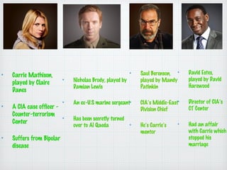 Carrie Mathison,
played by Claire
Danes
A CIA case officer Counter-terrorism
Center
Suffers from Bipolar
disease

Nicholas Brody, played by
Damian Lewis
An ex-U.S marine sergeant
Has been secretly turned
over to Al Qaeda

Saul Berenson,
played by Mandy
Patinkin

David Estes,
played by David
Harewood

CIAs Middle-East
Division Chief

Director of CIAs
CT Center

Hes Carries
mentor

Had an affair
with Carrie which
stopped his
marriage

 