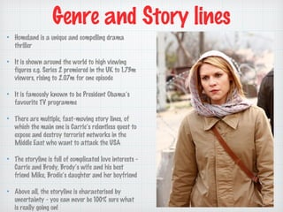 Genre and Story lines
Homeland is a unique and compelling drama
thriller
It is shown around the world to high viewing
figures e.g. Series 2 premiered in the UK to 1.73m
viewers, rising to 2.07m for one episode
It is famously known to be President Obamas
favourite TV programme
There are multiple, fast-moving story lines, of
which the main one is Carries relentless quest to
expose and destroy terrorist networks in the
Middle East who want to attack the USA
The storyline is full of complicated love interests Carrie and Brody, Brodys wife and his best
friend Mike, Brodies daughter and her boyfriend
Above all, the storyline is characterised by
uncertainty - you can never be 100% sure what
is really going on!

 
