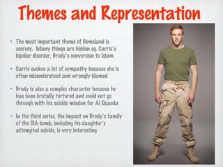 Themes and Representation
The most important theme of Homeland is
secrecy. Many things are hidden eg. Carries
bipolar disorder, Brodys conversion to Islam
Carrie evokes a lot of sympathy because she is
often misunderstood and wrongly blamed
Brody is also a complex character because he
has been brutally tortured and could not go
through with his suicide mission for Al Quaeda
In the third series, the impact on Brodys family
of the CIA bomb, including his daughters
attempted suicide, is very interesting

 