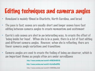 Editing techniques and camera angles
Homeland is mainly filmed in Charlotte, North Carolina, and Israel
The pace is fast; scenes are usually short and longer scenes have fast
editing between camera angles to create momentum and excitement
Carries solo scenes are shot in an interesting way, to create the effect of
being inside her head. When she is in a panic, there is a lot of fast editing
and different camera angles. However, when she is reflecting, there are
fewer camera angle variations and transitions
Camera angles are used to create the feeling of being an observer, which is
an important theme as people often are under surveillance
http://www.youtube.com/watch?v=W18ZHrU3XYQ
http://www.youtube.com/watch?v=KyFmS3wRPCQ
http://www.youtube.com/watch?v=Et8UO0QwJLM

 