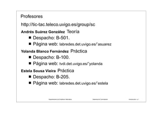 Profesores
http://tic-tac.teleco.uvigo.es/group/sc
    ´    ´        ´
Andres Suarez GonzalezTeoría
      Despacho: B-501.
      Página web: labredes.det.uvigo.es/˜asuarez
                   ´
Yolanda Blanco Fernandez                         Práctica
      Despacho: B-100.
      Página web: tvdi.det.uvigo.es/˜yolanda
                Práctica
Estela Sousa Vieira
      Despacho: B-205.
      Página web: labredes.det.uvigo.es/˜estela


                                   ˜ ı        ´
               Departamento de Enxener´a Telematica                              ´
                                                            Sistemas de Conmutacion             ´
                                                                                      Introduccion– p.1
 