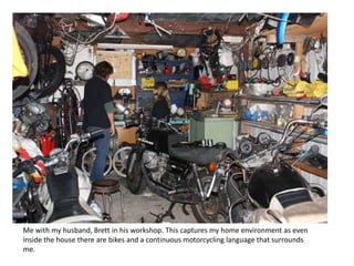 Me with my husband, Brett in his workshop. This captures my home environment as even
inside the house there are bikes and a continuous motorcycling language that surrounds
me.
 