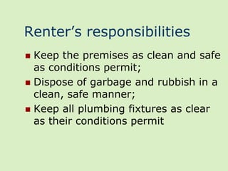 Renter’s responsibilities
 Keep the premises as clean and safe
  as conditions permit;
 Dispose of garbage and rubbish in a
  clean, safe manner;
 Keep all plumbing fixtures as clear
  as their conditions permit
 