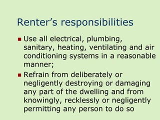 Renter’s responsibilities
 Use all electrical, plumbing,
  sanitary, heating, ventilating and air
  conditioning systems in a reasonable
  manner;
 Refrain from deliberately or
  negligently destroying or damaging
  any part of the dwelling and from
  knowingly, recklessly or negligently
  permitting any person to do so
 