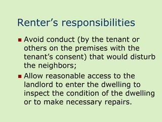 Renter’s responsibilities
 Avoid conduct (by the tenant or
  others on the premises with the
  tenant’s consent) that would disturb
  the neighbors;
 Allow reasonable access to the
  landlord to enter the dwelling to
  inspect the condition of the dwelling
  or to make necessary repairs.
 