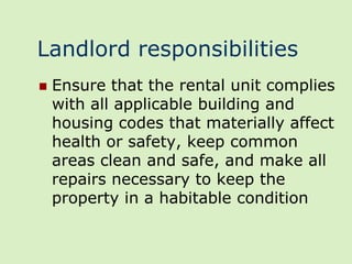 Landlord responsibilities
   Ensure that the rental unit complies
    with all applicable building and
    housing codes that materially affect
    health or safety, keep common
    areas clean and safe, and make all
    repairs necessary to keep the
    property in a habitable condition
 