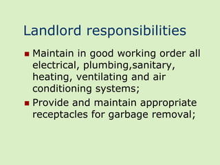 Landlord responsibilities
 Maintain in good working order all
  electrical, plumbing,sanitary,
  heating, ventilating and air
  conditioning systems;
 Provide and maintain appropriate
  receptacles for garbage removal;
 
