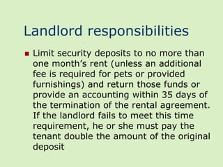 Landlord responsibilities
   Limit security deposits to no more than
    one month’s rent (unless an additional
    fee is required for pets or provided
    furnishings) and return those funds or
    provide an accounting within 35 days of
    the termination of the rental agreement.
    If the landlord fails to meet this time
    requirement, he or she must pay the
    tenant double the amount of the original
    deposit
 