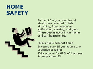 HOME
SAFETY
         In the U.S a great number of
         deaths are reported to falls,
         drowning, fires, poisoning,
         suffocation, choking, and guns.
         These deaths occur in the home
         and can be prevented.

         40% of falls occur at home
         If you’re over 65 you have a 1 in
         3 chance of falling
         Falls account for 87% of fractures
         in people over 65
 