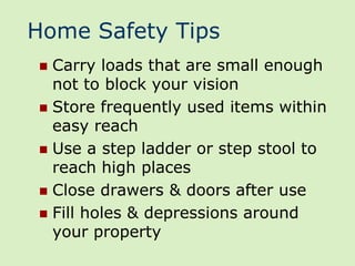 Home Safety Tips
 Carry loads that are small enough
  not to block your vision
 Store frequently used items within
  easy reach
 Use a step ladder or step stool to
  reach high places
 Close drawers & doors after use
 Fill holes & depressions around
  your property
 