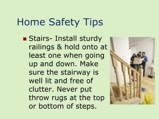 Home Safety Tips
    Stairs- Install sturdy
     railings & hold onto at
     least one when going
     up and down. Make
     sure the stairway is
     well lit and free of
     clutter. Never put
     throw rugs at the top
     or bottom of steps.
 