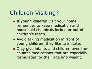 Children Visiting?
    If young children visit your home,
     remember to keep medication and
     household chemicals locked or out of
     children’s reach.
    Avoid taking medication in front of
     young children, they like to imitate.
    Only give infants and children over-the-
     counter medications that are especially
     formulated for their age and weight.
 