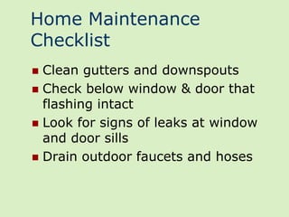 Home Maintenance
Checklist
 Clean gutters and downspouts
 Check below window & door that
  flashing intact
 Look for signs of leaks at window
  and door sills
 Drain outdoor faucets and hoses
 