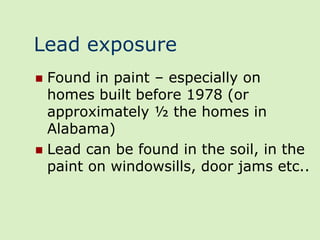 Lead exposure
 Found in paint – especially on
  homes built before 1978 (or
  approximately ½ the homes in
  Alabama)
 Lead can be found in the soil, in the
  paint on windowsills, door jams etc..
 
