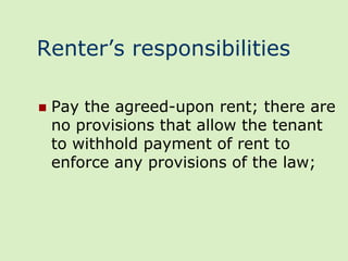 Renter’s responsibilities

   Pay the agreed-upon rent; there are
    no provisions that allow the tenant
    to withhold payment of rent to
    enforce any provisions of the law;
 